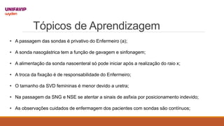 Tópicos de Aprendizagem
• A passagem das sondas é privativo do Enfermeiro (a);
• A sonda nasogástrica tem a função de gavagem e sinfonagem;
• A alimentação da sonda nasoenteral só pode iniciar após a realização do raio x;
• A troca da fixação é de responsabilidade do Enfermeiro;
• O tamanho da SVD femininas é menor devido a uretra;
• Na passagem da SNG e NSE se atentar a sinais de asfixia por posicionamento indevido;
• As observações cuidados de enfermagem dos pacientes com sondas são contínuos;
 