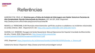 Referências
ALMEIDA,T.P.M. CRUZ, A.F. Diretrizes para a Prática do Cuidado de Enfermagem com Cateter Vesical em Pacientes de
Alta Complexidade: Revisão Sistematizada da Literatura. UFF, Vol 10º, 2018. Dísponível:
http://www.jsncare.uff.br/index.php/jsncare/issue/view/48
NEAVES.L.K; TRONCHINB, D.M.R Nutrição enteral domiciliar: perfil dos usuários e cuidadores e os incidentes relacionados
às sondas enterais. 2021 . Disponivel em: doi: https://doi.org/10.1590/1983-1447.2018.2017-0175.
SILVEIRA, G.C. ROMEIRO. Passagem de Sonda Nasoenteral. Manual Operacional do Hopsital Irmandade da Misericórdia
do Jahu. E-book, 2018. Disponível em: http://www.hcfmb.unesp.br/wp
content/uploads/2018/04/PassagemSondaEnteral-1.pdf
UFSC, Disponivel: https://repositorio.ufsc.br/bitstream/handle/123456789/197876/Sondas_e_Drenos.pdf
Cateterismo Vesical. Dísponivel: https://www.sanarmed.com/sondagem-vesical
 