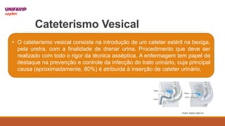 Cateterismo Vesical
• O cateterismo vesical consiste na introdução de um cateter estéril na bexiga,
pela uretra, com a finalidade de drenar urina. Procedimento que deve ser
realizado com todo o rigor da técnica asséptica. A enfermagem tem papel de
destaque na prevenção e controle da infecção do trato urinário, cuja principal
causa (aproximadamente, 80%) é atribuída à inserção de cateter urinário.
Fonte: www1.udesc.br
 