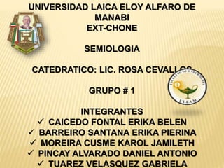 UNIVERSIDAD LAICA ELOY ALFARO DE
MANABI
EXT-CHONE
SEMIOLOGIA
CATEDRATICO: LIC. ROSA CEVALLOS
GRUPO # 1
INTEGRANTES
 CAICEDO FONTAL ERIKA BELEN
 BARREIRO SANTANA ERIKA PIERINA
 MOREIRA CUSME KAROL JAMILETH
 PINCAY ALVARADO DANIEL ANTONIO
 TUAREZ VELASQUEZ GABRIELA
 