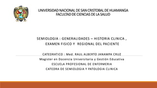 UNIVERSIDAD NACIONAL DE SAN CRISTOBAL DE HUAMANGA
FACULTAD DE CIENCIAS DE LA SALUD
SEMIOLOGIA : GENERALIDADES – HISTORIA CLINICA ,
EXAMEN FISICO Y REGIONAL DEL PACIENTE
CATEDRATICO : Med. RAUL ALBERTO JANAMPA CRUZ
Magister en Docencia Universitaria y Gestión Educativa
ESCUELA PROFESIONAL DE ENFERMERIA
CATEDRA DE SEMIOLOGIA Y PATOLOGIA CLINICA
 
