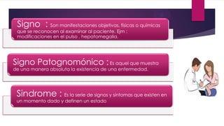 Signo : Son manifestaciones objetivas, físicas o químicas
que se reconocen al examinar al paciente. Ejm :
modificaciones en el pulso , hepatomegalia.
Signo Patognomónico : Es aquel que muestra
de una manera absoluta la existencia de una enfermedad.
Sindrome : Es la serie de signos y síntomas que existen en
un momento dado y definen un estado
 