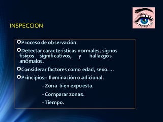 INSPECCION
Proceso de observación.
Detectar características normales, signos
físicos significativos, y hallazgos
anómalos.
Considerar factores como edad, sexo....
Principios:- Iluminación o adicional.
- Zona bien expuesta.
- Comparar zonas.
-Tiempo.
 