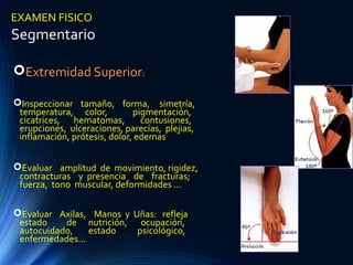 EXAMEN FISICO
Segmentario
Extremidad Superior:
Inspeccionar tamaño, forma, simetría,
temperatura, color, pigmentación,
cicatrices, hematomas, contusiones,
erupciones, ulceraciones, parecías, plejias,
inflamación, prótesis, dolor, edemas
Evaluar amplitud de movimiento, rigidez,
contracturas y presencia de fracturas;
fuerza, tono muscular, deformidades ...
Evaluar Axilas, Manos y Uñas: refleja
estado de nutrición, ocupación,
autocuidado, estado psicológico,
enfermedades...
 