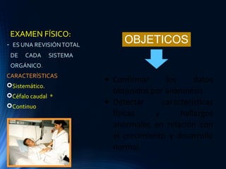 EXAMEN FÍSICO:
- ES UNA REVISIÓNTOTAL
DE CADA SISTEMA
ORGÁNICO.
CARACTERÍSTICAS
Sistemático.
Céfalo caudal *
Continuo
• Confirmar los datos
obtenidos por anamnesis
• Detectar características
físicas y hallazgos
anormales en relación con
el crecimiento y desarrollo
normal.
OBJETICOS
 