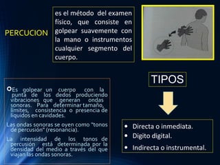 PERCUCION
Es golpear un cuerpo con la
punta de los dedos produciendo
vibraciones que generan ondas
sonoras. Para determinar tamaño,
límites, consistencia o presencia de
líquidos en cavidades.
Las ondas sonoras se oyen como "tonos
de percusión" (resonancia).
La intensidad de los tonos de
percusión está determinada por la
densidad del medio a través del que
viajan las ondas sonoras.
es el método del examen
físico, que consiste en
golpear suavemente con
la mano o instrumentos
cualquier segmento del
cuerpo.
• Directa o inmediata.
• Digito digital.
• Indirecta o instrumental.
TIPOS
 