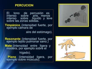 PERCUCION
El tono de percusión es
intenso sobre aire, menos
intenso sobre líquido y leve
sobre las zonas sólidas.
Timpánico (intensidad fuerte, por
ejemplo cámara de
aire del estómago).
Resonante (intensidad fuerte, por
ejemplo tejido pulmonar sano.)
Mate (intensidad entre ligera y
modera, por ejemplo sobre el
hígado).
Plano (intensidad ligera, por
ejemplo sobre músculo).
 