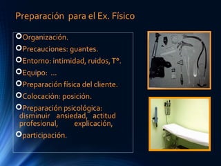 Preparación para el Ex. Físico
Organización.
Precauciones: guantes.
Entorno: intimidad, ruidos,T°.
Equipo: ...
Preparación física del cliente.
Colocación: posición.
Preparación psicológica:
disminuir ansiedad, actitud
profesional, explicación,
participación.
 