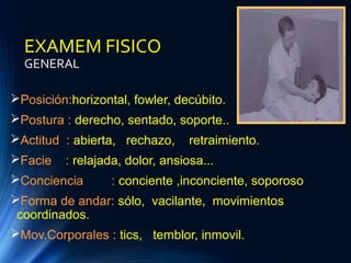 EXAMEM FISICO
GENERAL
Posición:horizontal, fowler, decúbito.
Postura : derecho, sentado, soporte..
Actitud : abierta, rechazo, retraimiento.
Facie : relajada, dolor, ansiosa...
Conciencia : conciente ,inconciente, soporoso
Forma de andar: sólo, vacilante, movimientos
coordinados.
Mov.Corporales : tics, temblor, inmovil.
 