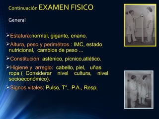 Continuación EXAMEN FISICO
General
Estatura:normal, gigante, enano.
Altura, peso y perimétros : IMC, estado
nutricional, cambios de peso ...
Constitución: asténico, pícnico,atlético.
Higiene y arreglo: cabello, piel, uñas
ropa ( Considerar nivel cultura, nivel
socioeconómico).
Signos vitales: Pulso, T°, P.A., Resp.
 