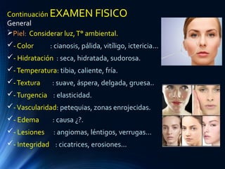 Continuación EXAMEN FISICO
General
Piel: Considerar luz,T° ambiental.
- Color : cianosis, pálida, vitíligo, ictericia...
- Hidratación : seca, hidratada, sudorosa.
-Temperatura: tibia, caliente, fría.
-Textura : suave, áspera, delgada, gruesa..
-Turgencia : elasticidad.
-Vascularidad: petequias, zonas enrojecidas.
- Edema : causa ¿?.
- Lesiones : angiomas, léntigos, verrugas...
- Integridad : cicatrices, erosiones...
 