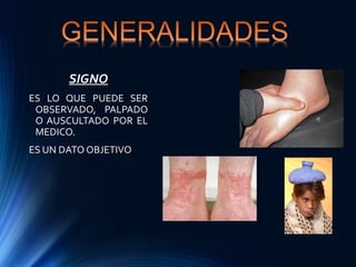 SIGNO
ES LO QUE PUEDE SER
OBSERVADO, PALPADO
O AUSCULTADO POR EL
MEDICO.
ES UN DATO OBJETIVO
 