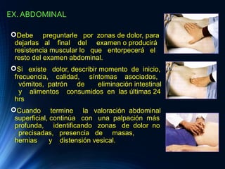 EX. ABDOMINAL
Debe preguntarle por zonas de dolor, para
dejarlas al final del examen o producirá
resistencia muscular lo que entorpecerá el
resto del examen abdominal.
Si existe dolor, describir momento de inicio,
frecuencia, calidad, síntomas asociados,
vómitos, patrón de eliminación intestinal
y alimentos consumidos en las últimas 24
hrs
Cuando termine la valoración abdominal
superficial, continúa con una palpación más
profunda, identificando zonas de dolor no
precisadas, presencia de masas,
hernias y distensión vesical.
 