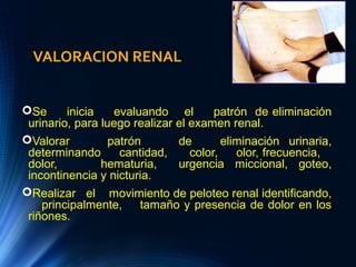 VALORACION RENAL
Se inicia evaluando el patrón de eliminación
urinario, para luego realizar el examen renal.
Valorar patrón de eliminación urinaria,
determinando cantidad, color, olor, frecuencia,
dolor, hematuria, urgencia miccional, goteo,
incontinencia y nicturia.
Realizar el movimiento de peloteo renal identificando,
principalmente, tamaño y presencia de dolor en los
riñones.
 