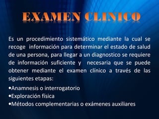 Es un procedimiento sistemático mediante la cual se
recoge información para determinar el estado de salud
de una persona, para llegar a un diagnostico se requiere
de información suficiente y necesaria que se puede
obtener mediante el examen clínico a través de las
siguientes etapas:
•Anamnesis o interrogatorio
•Exploración física
•Métodos complementarias o exámenes auxiliares
 