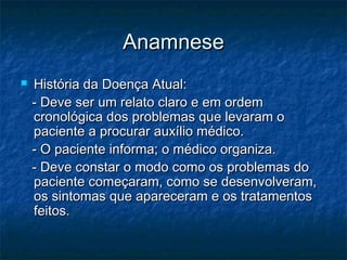 AnamneseAnamnese
 História da Doença Atual:História da Doença Atual:
- Deve ser um relato claro e em ordem- Deve ser um relato claro e em ordem
cronológica dos problemas que levaram ocronológica dos problemas que levaram o
paciente a procurar auxílio médico.paciente a procurar auxílio médico.
- O paciente informa; o médico organiza.- O paciente informa; o médico organiza.
- Deve constar o modo como os problemas do- Deve constar o modo como os problemas do
paciente começaram, como se desenvolveram,paciente começaram, como se desenvolveram,
os sintomas que apareceram e os tratamentosos sintomas que apareceram e os tratamentos
feitos.feitos.
 