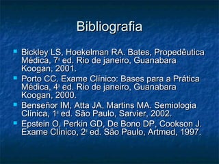 BibliografiaBibliografia
 Bickley LS, Hoekelman RA. Bates, PropedêuticaBickley LS, Hoekelman RA. Bates, Propedêutica
Médica, 7Médica, 7aa
ed. Rio de janeiro, Guanabaraed. Rio de janeiro, Guanabara
Koogan, 2001.Koogan, 2001.
 Porto CC. Exame Clínico: Bases para a PráticaPorto CC. Exame Clínico: Bases para a Prática
Médica, 4Médica, 4aa
ed. Rio de janeiro, Guanabaraed. Rio de janeiro, Guanabara
Koogan, 2000.Koogan, 2000.
 Benseñor IM, Atta JA, Martins MA. SemiologiaBenseñor IM, Atta JA, Martins MA. Semiologia
Clínica, 1Clínica, 1aa
ed. São Paulo, Sarvier, 2002.ed. São Paulo, Sarvier, 2002.
 Epstein O, Perkin GD, De Bono DP, Cookson J.Epstein O, Perkin GD, De Bono DP, Cookson J.
Exame Clínico, 2Exame Clínico, 2aa
ed. São Paulo, Artmed, 1997.ed. São Paulo, Artmed, 1997.
 