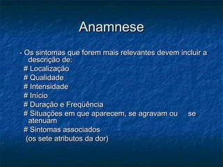 AnamneseAnamnese
- Os sintomas que forem mais relevantes devem incluir a- Os sintomas que forem mais relevantes devem incluir a
descrição de:descrição de:
# Localização# Localização
# Qualidade# Qualidade
# Intensidade# Intensidade
# Início# Início
# Duração e Freqüência# Duração e Freqüência
# Situações em que aparecem, se agravam ou se# Situações em que aparecem, se agravam ou se
atenuamatenuam
# Sintomas associados# Sintomas associados
(os sete atributos da dor)(os sete atributos da dor)
 