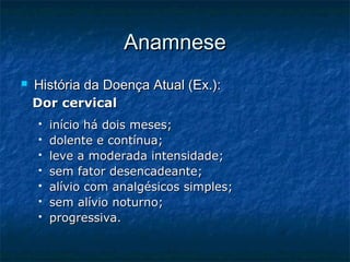 AnamneseAnamnese
 História da Doença Atual (Ex.):História da Doença Atual (Ex.):
Dor cervicalDor cervical
 início há dois meses;início há dois meses;
 dolente e contínua;dolente e contínua;
 leve a moderada intensidade;leve a moderada intensidade;
 sem fator desencadeante;sem fator desencadeante;
 alívio com analgésicos simples;alívio com analgésicos simples;
 sem alívio noturno;sem alívio noturno;
 progressiva.progressiva.
 