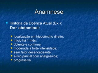 AnamneseAnamnese
 História da Doença Atual (Ex.):
Dor abdominal:
 localização em hipocôndrio direito;
 início há 1 mês;
 dolente e contínua;
 moderada a forte intensidade;
 sem fator desencadeante;
 alívio parcial com analgésicos;
 progressiva.
 