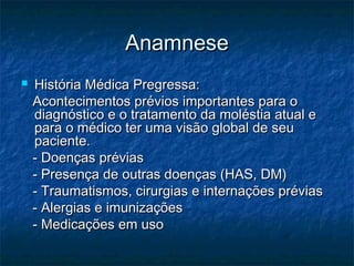 AnamneseAnamnese
 História Médica Pregressa:História Médica Pregressa:
Acontecimentos prévios importantes para oAcontecimentos prévios importantes para o
diagnóstico e o tratamento da moléstia atual ediagnóstico e o tratamento da moléstia atual e
para o médico ter uma visão global de seupara o médico ter uma visão global de seu
paciente.paciente.
- Doenças prévias- Doenças prévias
- Presença de outras doenças (HAS, DM)- Presença de outras doenças (HAS, DM)
- Traumatismos, cirurgias e internações prévias- Traumatismos, cirurgias e internações prévias
- Alergias e imunizações- Alergias e imunizações
- Medicações em uso- Medicações em uso
 