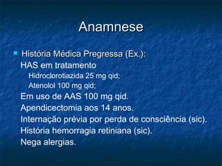 AnamneseAnamnese
 História Médica Pregressa (Ex.):História Médica Pregressa (Ex.):
HAS em tratamento
Hidroclorotiazida 25 mg qid;
Atenolol 100 mg qid;
Em uso de AAS 100 mg qid.
Apendicectomia aos 14 anos.
Internação prévia por perda de consciência (sic).
História hemorragia retiniana (sic).
Nega alergias.
 