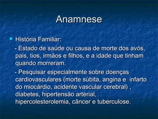 AnamneseAnamnese
 História Familiar:História Familiar:
- Estado de saúde ou causa de morte dos avós,- Estado de saúde ou causa de morte dos avós,
pais, tios, irmãos e filhos, e a idade que tinhampais, tios, irmãos e filhos, e a idade que tinham
quando morreram.quando morreram.
- Pesquisar especialmente sobre doenças- Pesquisar especialmente sobre doenças
cardiovasculares (morte súbita, angina e infartocardiovasculares (morte súbita, angina e infarto
do miocárdio, acidente vascular cerebral) ,do miocárdio, acidente vascular cerebral) ,
diabetes, hipertensão arterial,diabetes, hipertensão arterial,
hipercolesterolemia, câncer e tuberculose.hipercolesterolemia, câncer e tuberculose.
 