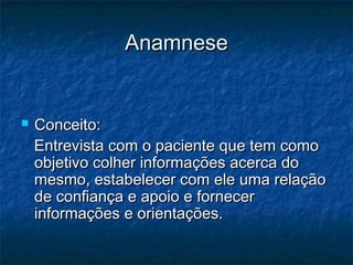 AnamneseAnamnese
 Conceito:Conceito:
Entrevista com o paciente que tem comoEntrevista com o paciente que tem como
objetivo colher informações acerca doobjetivo colher informações acerca do
mesmo, estabelecer com ele uma relaçãomesmo, estabelecer com ele uma relação
de confiança e apoio e fornecerde confiança e apoio e fornecer
informações e orientações.informações e orientações.
 
