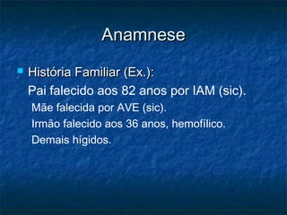 AnamneseAnamnese
 História Familiar (Ex.):História Familiar (Ex.):
Pai falecido aos 82 anos por IAM (sic).
Mãe falecida por AVE (sic).
Irmão falecido aos 36 anos, hemofílico.
Demais hígidos.
 