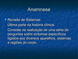 AnamneseAnamnese
 Revisão de Sistemas:Revisão de Sistemas:
Última parte da história clínica.Última parte da história clínica.
Consiste na realização de uma série deConsiste na realização de uma série de
perguntas sobre sintomas específicosperguntas sobre sintomas específicos
ligados aos diversos aparelhos, sistemasligados aos diversos aparelhos, sistemas
e regiões do corpo.e regiões do corpo.
 