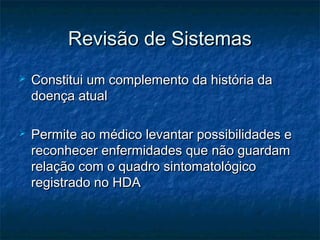  Constitui um complemento da história daConstitui um complemento da história da
doença atualdoença atual
 Permite ao médico levantar possibilidades ePermite ao médico levantar possibilidades e
reconhecer enfermidades que não guardamreconhecer enfermidades que não guardam
relação com o quadro sintomatológicorelação com o quadro sintomatológico
registrado no HDAregistrado no HDA
Revisão de SistemasRevisão de Sistemas
 
