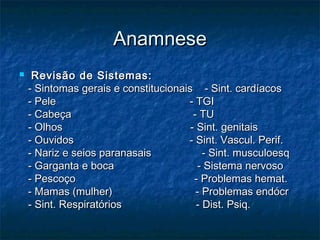 AnamneseAnamnese
 Revisão de Sistemas:Revisão de Sistemas:
- Sintomas gerais e constitucionais - Sint. cardíacos- Sintomas gerais e constitucionais - Sint. cardíacos
- Pele - TGI- Pele - TGI
- Cabeça - TU- Cabeça - TU
- Olhos - Sint. genitais- Olhos - Sint. genitais
- Ouvidos - Sint. Vascul. Perif.- Ouvidos - Sint. Vascul. Perif.
- Nariz e seios paranasais - Sint. musculoesq- Nariz e seios paranasais - Sint. musculoesq
- Garganta e boca - Sistema nervoso- Garganta e boca - Sistema nervoso
- Pescoço - Problemas hemat.- Pescoço - Problemas hemat.
- Mamas (mulher) - Problemas endócr- Mamas (mulher) - Problemas endócr
- Sint. Respiratórios - Dist. Psiq.- Sint. Respiratórios - Dist. Psiq.
 