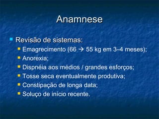 AnamneseAnamnese
 Revisão de sistemas:Revisão de sistemas:
 Emagrecimento (66  55 kg em 3–4 meses);
 Anorexia;
 Dispnéia aos médios / grandes esforços;
 Tosse seca eventualmente produtiva;
 Constipação de longa data;
 Soluço de início recente.
 
