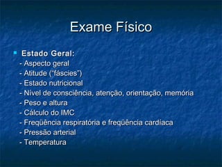 Exame FísicoExame Físico
 Estado Geral:Estado Geral:
- Aspecto geral- Aspecto geral
- Atitude (“fáscies”)- Atitude (“fáscies”)
- Estado nutricional- Estado nutricional
- Nível de consciência, atenção, orientação, memória- Nível de consciência, atenção, orientação, memória
- Peso e altura- Peso e altura
- Cálculo do IMC- Cálculo do IMC
- Freqüência respiratória e freqüência cardíaca- Freqüência respiratória e freqüência cardíaca
- Pressão arterial- Pressão arterial
- Temperatura- Temperatura
 