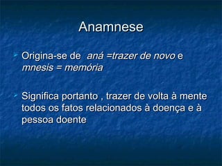 AnamneseAnamnese
 Origina-se deOrigina-se de aná =trazer de novoaná =trazer de novo ee
mnesis = memóriamnesis = memória
 Significa portanto , trazer de volta à menteSignifica portanto , trazer de volta à mente
todos os fatos relacionados à doença e àtodos os fatos relacionados à doença e à
pessoa doentepessoa doente
 