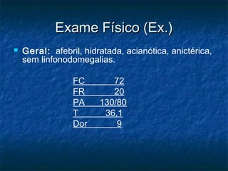 Exame Físico (Ex.)Exame Físico (Ex.)
 Geral: afebril, hidratada, acianótica, anictérica,
sem linfonodomegalias.
FC 72
FR 20
PA 130/80
T 36,1
Dor 9
 