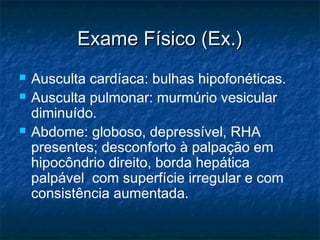 Exame Físico (Ex.)Exame Físico (Ex.)
 Ausculta cardíaca: bulhas hipofonéticas.
 Ausculta pulmonar: murmúrio vesicular
diminuído.
 Abdome: globoso, depressível, RHA
presentes; desconforto à palpação em
hipocôndrio direito, borda hepática
palpável com superfície irregular e com
consistência aumentada.
 