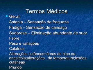 Termos MédicosTermos Médicos
 Geral:Geral:
Astenia – Sensação de fraquezaAstenia – Sensação de fraqueza
Fadiga – Sensação de cansaçoFadiga – Sensação de cansaço
Sudorese – Eliminação abundante de suorSudorese – Eliminação abundante de suor
• FebreFebre
• Peso e variaçõesPeso e variações
• CalafriosCalafrios
• Alterações cutâneas=áreas de hipo ouAlterações cutâneas=áreas de hipo ou
anestesia;alterações da temperatura;lesõesanestesia;alterações da temperatura;lesões
cutâneascutâneas
• PruridoPrurido
 
