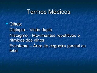 Termos MédicosTermos Médicos
 Olhos:Olhos:
Diplopia – Visão duplaDiplopia – Visão dupla
Nistagmo – Movimentos repetitivos eNistagmo – Movimentos repetitivos e
rítmicos dos olhosrítmicos dos olhos
Escotoma – Área de cegueira parcial ouEscotoma – Área de cegueira parcial ou
totaltotal
 