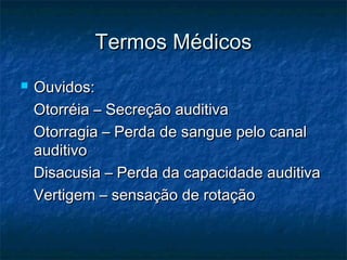 Termos MédicosTermos Médicos
 Ouvidos:Ouvidos:
Otorréia – Secreção auditivaOtorréia – Secreção auditiva
Otorragia – Perda de sangue pelo canalOtorragia – Perda de sangue pelo canal
auditivoauditivo
Disacusia – Perda da capacidade auditivaDisacusia – Perda da capacidade auditiva
Vertigem – sensação de rotaçãoVertigem – sensação de rotação
 