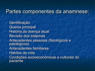 Partes componentes da anamnese:Partes componentes da anamnese:
• IdentificaçãoIdentificação
• Queixa principalQueixa principal
• História da doença atualHistória da doença atual
• Revisão dos sistemasRevisão dos sistemas
• Antecedentes pessoais (fisiológicos eAntecedentes pessoais (fisiológicos e
patológicos)patológicos)
• Antecedentes familiaresAntecedentes familiares
• Hábitos de vidaHábitos de vida
• Condições socioeconômicas e culturais doCondições socioeconômicas e culturais do
pacientepaciente
 