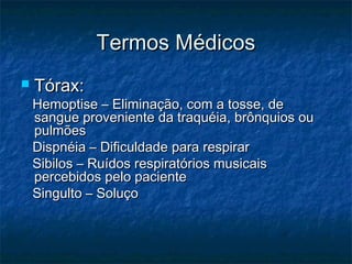 Termos MédicosTermos Médicos
 Tórax:Tórax:
Hemoptise – Eliminação, com a tosse, deHemoptise – Eliminação, com a tosse, de
sangue proveniente da traquéia, brônquios ousangue proveniente da traquéia, brônquios ou
pulmõespulmões
Dispnéia – Dificuldade para respirarDispnéia – Dificuldade para respirar
Sibilos – Ruídos respiratórios musicaisSibilos – Ruídos respiratórios musicais
percebidos pelo pacientepercebidos pelo paciente
Singulto – SoluçoSingulto – Soluço
 