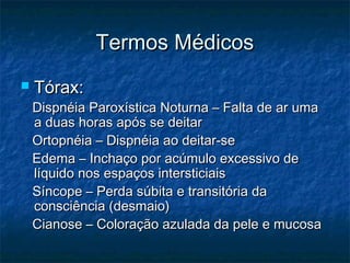 Termos MédicosTermos Médicos
 Tórax:Tórax:
Dispnéia Paroxística Noturna – Falta de ar umaDispnéia Paroxística Noturna – Falta de ar uma
a duas horas após se deitara duas horas após se deitar
Ortopnéia – Dispnéia ao deitar-seOrtopnéia – Dispnéia ao deitar-se
Edema – Inchaço por acúmulo excessivo deEdema – Inchaço por acúmulo excessivo de
líquido nos espaços intersticiaislíquido nos espaços intersticiais
Síncope – Perda súbita e transitória daSíncope – Perda súbita e transitória da
consciência (desmaio)consciência (desmaio)
Cianose – Coloração azulada da pele e mucosaCianose – Coloração azulada da pele e mucosa
 