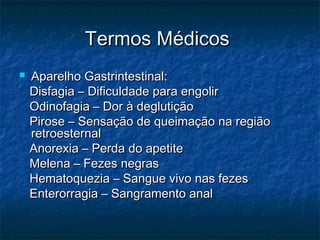 Termos MédicosTermos Médicos
 Aparelho Gastrintestinal:Aparelho Gastrintestinal:
Disfagia – Dificuldade para engolirDisfagia – Dificuldade para engolir
Odinofagia – Dor à deglutiçãoOdinofagia – Dor à deglutição
Pirose – Sensação de queimação na regiãoPirose – Sensação de queimação na região
retroesternalretroesternal
Anorexia – Perda do apetiteAnorexia – Perda do apetite
Melena – Fezes negrasMelena – Fezes negras
Hematoquezia – Sangue vivo nas fezesHematoquezia – Sangue vivo nas fezes
Enterorragia – Sangramento analEnterorragia – Sangramento anal
 