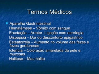 Termos MédicosTermos Médicos
 Aparelho GastrintestinalAparelho Gastrintestinal
Hematêmese – Vômito com sangueHematêmese – Vômito com sangue
Eructação – Arrotar. Ligação com aerofagiaEructação – Arrotar. Ligação com aerofagia
Dispepsia – Dor ou desconforto epigástricoDispepsia – Dor ou desconforto epigástrico
Esteatorréia – Aumento no volume das fezes eEsteatorréia – Aumento no volume das fezes e
fezes gordurosasfezes gordurosas
Icterícia – Coloração amarelada da pele eIcterícia – Coloração amarelada da pele e
mucosasmucosas
Halitose – Mau hálitoHalitose – Mau hálito
 