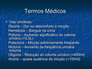 Termos MédicosTermos Médicos
 Vias Urinárias:Vias Urinárias:
Disúria – Dor ou desconforto à micçãoDisúria – Dor ou desconforto à micção
Hematúria – Sangue na urinaHematúria – Sangue na urina
Poliúria – Aumento significativo do volumePoliúria – Aumento significativo do volume
urinário (>2,5L)urinário (>2,5L)
Polaciúria – Micção extremamente freqüentePolaciúria – Micção extremamente freqüente
Nictúria – Aumento da freqüência urináriaNictúria – Aumento da freqüência urinária
noturnanoturna
Oligúria – Redução do volume urinário (<400ml)Oligúria – Redução do volume urinário (<400ml)
Anúria – quase ausência de micção (<100ml)Anúria – quase ausência de micção (<100ml)
 