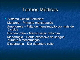 Termos MédicosTermos Médicos
 Sistema Genital Feminino:Sistema Genital Feminino:
Menarca – Primeira menstruaçãoMenarca – Primeira menstruação
Amenorréia – Falta de menstruação por mais deAmenorréia – Falta de menstruação por mais de
3 ciclos3 ciclos
Dismenorréia – Menstruação dolorosaDismenorréia – Menstruação dolorosa
Menorragia – Perda excessiva de sangueMenorragia – Perda excessiva de sangue
durante a menstruaçãodurante a menstruação
Dispareunia – Dor durante o coitoDispareunia – Dor durante o coito
 