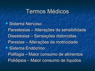 Termos MédicosTermos Médicos
 Sistema Nervoso:Sistema Nervoso:
Parestesias – Alterações da sensibilidadeParestesias – Alterações da sensibilidade
Disestesias – Sensações distorcidasDisestesias – Sensações distorcidas
Paresias – Alterações da motricidadeParesias – Alterações da motricidade
 Sistema Endócrino:Sistema Endócrino:
Polifagia – Maior consumo de alimentosPolifagia – Maior consumo de alimentos
Polidipsia – Maior consumo de líquidosPolidipsia – Maior consumo de líquidos
 
