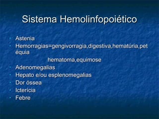 Sistema HemolinfopoiéticoSistema Hemolinfopoiético
• AsteniaAstenia
• Hemorragias=gengivorragia,digestiva,hematúria,petHemorragias=gengivorragia,digestiva,hematúria,pet
équiaéquia
hematoma,equimosehematoma,equimose
• AdenomegaliasAdenomegalias
• Hepato e/ou esplenomegaliasHepato e/ou esplenomegalias
• Dor ósseaDor óssea
• IcteríciaIcterícia
• FebreFebre
 