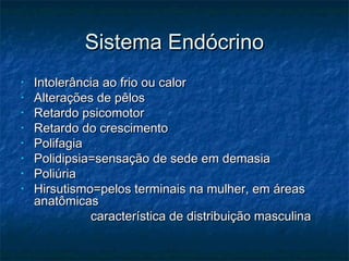 Sistema EndócrinoSistema Endócrino
• Intolerância ao frio ou calorIntolerância ao frio ou calor
• Alterações de pêlosAlterações de pêlos
• Retardo psicomotorRetardo psicomotor
• Retardo do crescimentoRetardo do crescimento
• PolifagiaPolifagia
• Polidipsia=sensação de sede em demasiaPolidipsia=sensação de sede em demasia
• PoliúriaPoliúria
• Hirsutismo=pelos terminais na mulher, em áreasHirsutismo=pelos terminais na mulher, em áreas
anatômicasanatômicas
característica de distribuição masculinacaracterística de distribuição masculina
 
